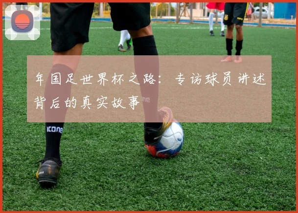 年国足世界杯之路:专访球员讲述背后的真实故事