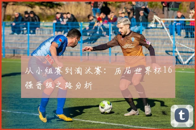 从小组赛到淘汰赛:历届世界杯16强晋级之路分析