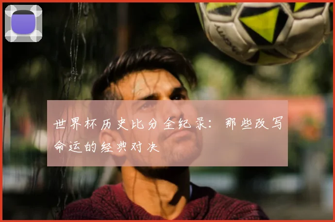 世界杯历史比分全纪录:那些改写命运的经典对决