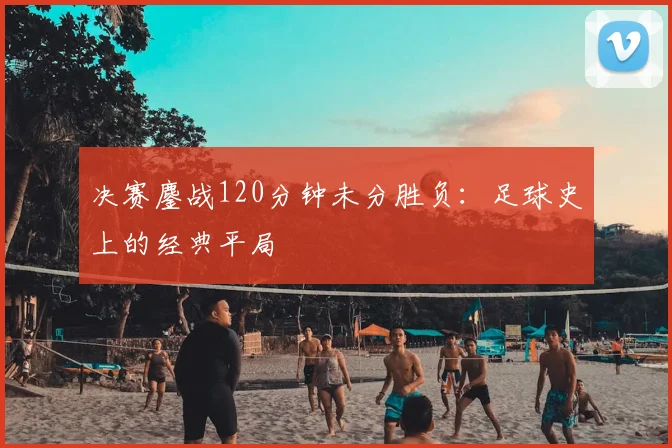 决赛鏖战120分钟未分胜负:足球史上的经典平局