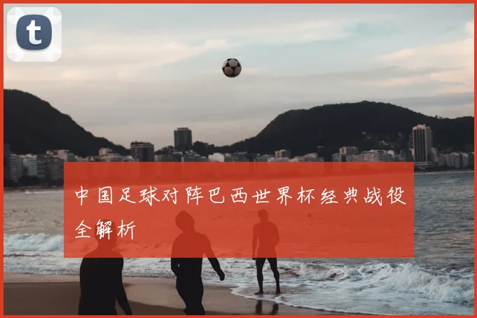 中国足球对阵巴西世界杯经典战役全解析