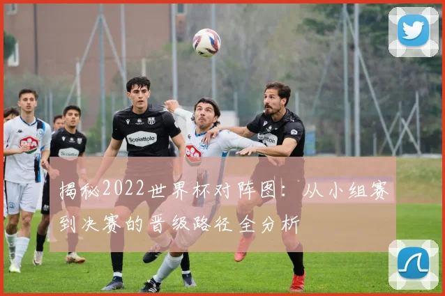 揭秘2022世界杯对阵图:从小组赛到决赛的晋级路径全分析