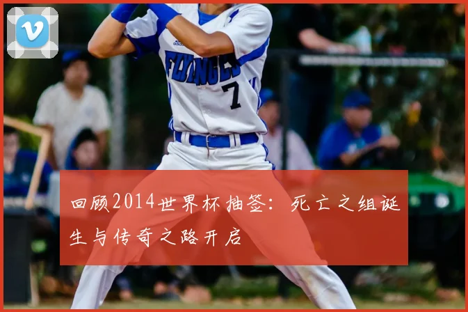 回顾2014世界杯抽签:死亡之组诞生与传奇之路开启