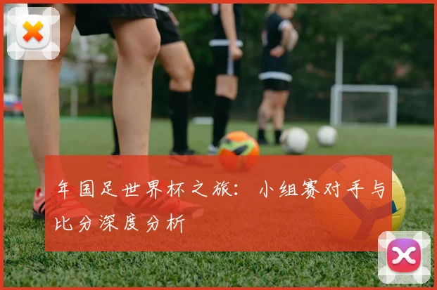 年国足世界杯之旅:小组赛对手与比分深度分析