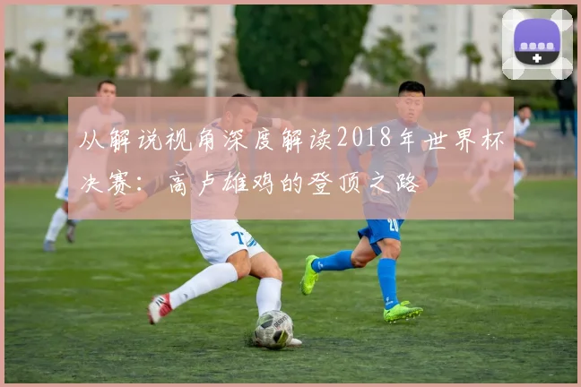 从解说视角深度解读2018年世界杯决赛：高卢雄鸡的登顶之路